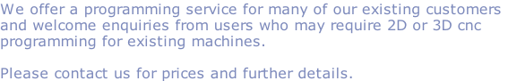 We offer a programming service for many of our existing customers
and welcome enquiries from users who may require 2D or 3D cnc
programming for existing machines.

Please contact us for prices and further details. 